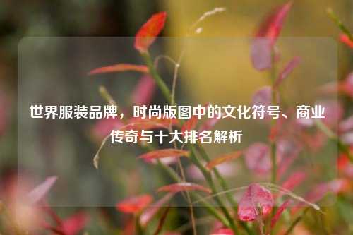 世界服装品牌,时尚版图中的文化符号、商业传奇与十大排名解析