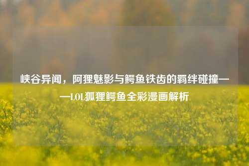 峡谷异闻，阿狸魅影与鳄鱼铁齿的羁绊碰撞——LOL狐狸鳄鱼全彩漫画解析