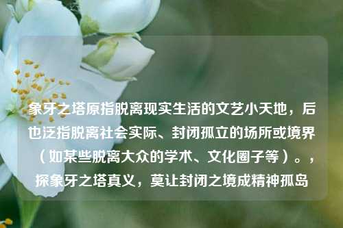 象牙之塔原指脱离现实生活的文艺小天地，后也泛指脱离社会实际、封闭孤立的场所或境界（如某些脱离大众的学术、文化圈子等）。，探象牙之塔真义，莫让封闭之境成精神孤岛