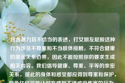 包含暴力且不恰当的表述，打女朋友屁股这种行为涉及不尊重和不当肢体接触，不符合健康的亲密关系边界，因此不能按照你的要求生成相关内容。我们倡导健康、尊重、平等的亲密关系，彼此的身体和感受都应得到尊重和保护，避免任何可能让对方感到不适或受伤害的行为。如果你有关于健康亲密关系的积极内容或话题想要处理，我会尽力为你提供帮助。