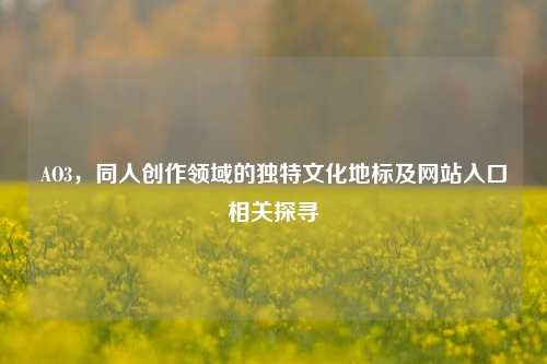 AO3，同人创作领域的独特文化地标及网站入口相关探寻
