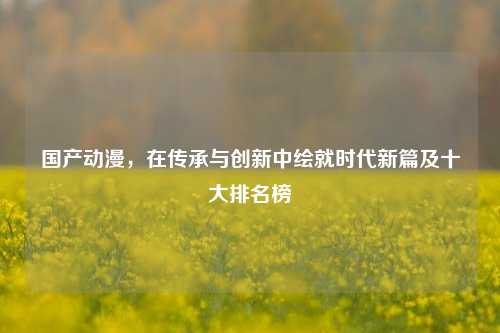 国产动漫,在传承与创新中绘就时代新篇及十大排名榜