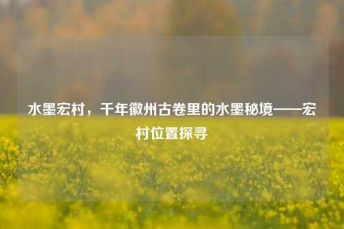 水墨宏村，千年徽州古卷里的水墨秘境——宏村位置探寻